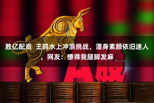 胜亿配资  王鸥水上冲浪挑战，湿身素颜依旧迷人，网友：撩得我腿脚发麻