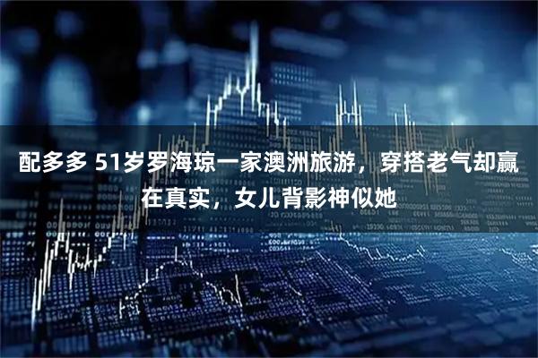 配多多 51岁罗海琼一家澳洲旅游，穿搭老气却赢在真实，女儿背影神似她