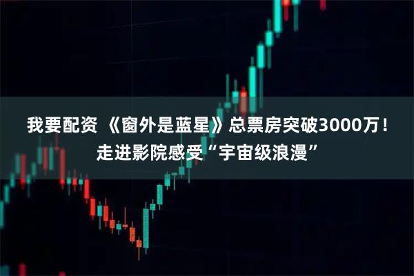 我要配资 《窗外是蓝星》总票房突破3000万！走进影院感受“宇宙级浪漫”