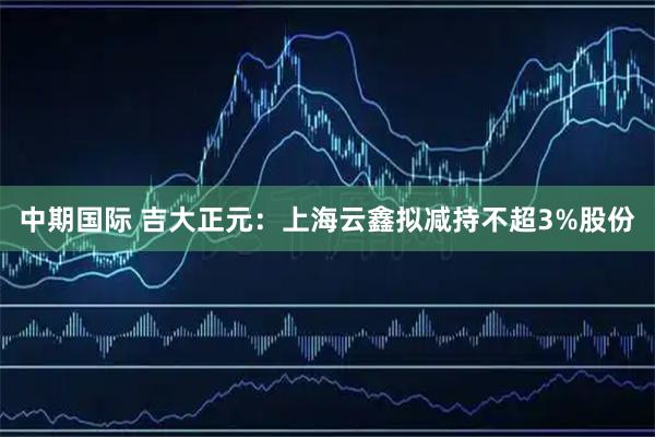 中期国际 吉大正元：上海云鑫拟减持不超3%股份