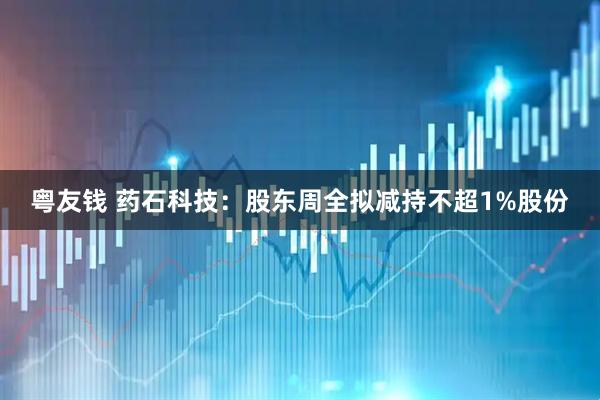 粤友钱 药石科技：股东周全拟减持不超1%股份