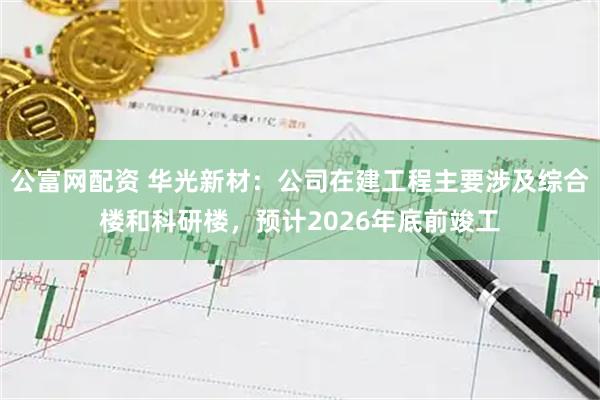 公富网配资 华光新材：公司在建工程主要涉及综合楼和科研楼，预计2026年底前竣工