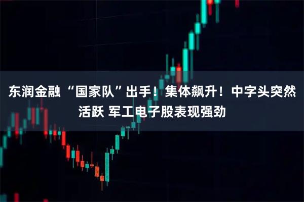 东润金融 “国家队”出手！集体飙升！中字头突然活跃 军工电子股表现强劲