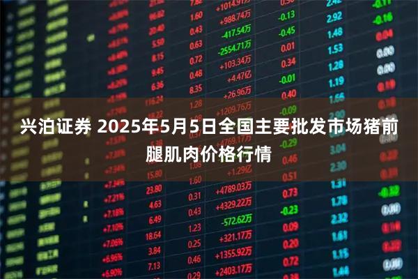 兴泊证券 2025年5月5日全国主要批发市场猪前腿肌肉价格行情