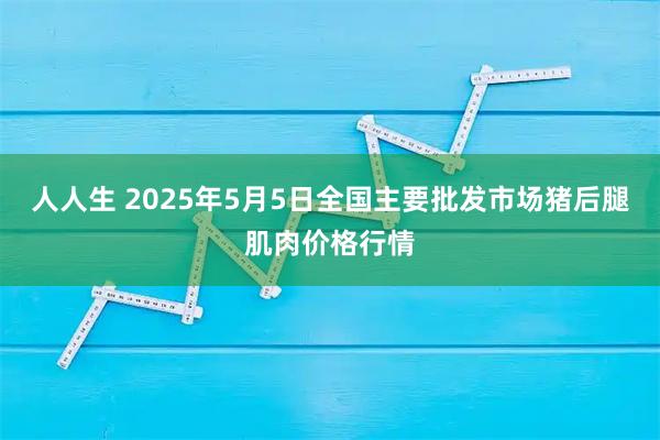 人人生 2025年5月5日全国主要批发市场猪后腿肌肉价格行情
