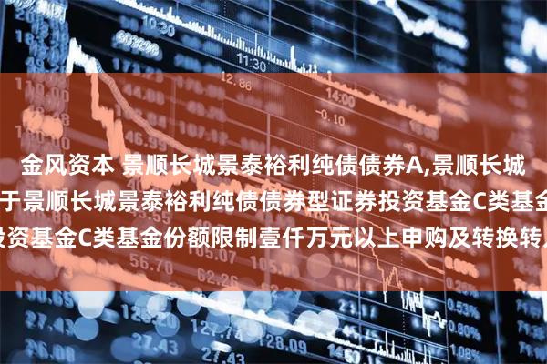 金风资本 景顺长城景泰裕利纯债债券A,景顺长城景泰裕利纯债债券C: 关于景顺长城景泰裕利纯债债券型证券投资基金C类基金份额限制壹仟万元以上申购及转换转入业务的公告