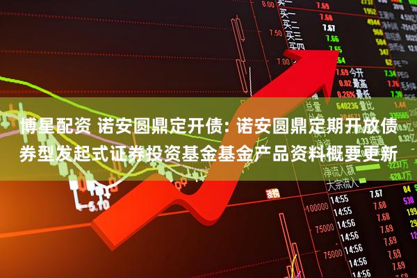 博星配资 诺安圆鼎定开债: 诺安圆鼎定期开放债券型发起式证券投资基金基金产品资料概要更新