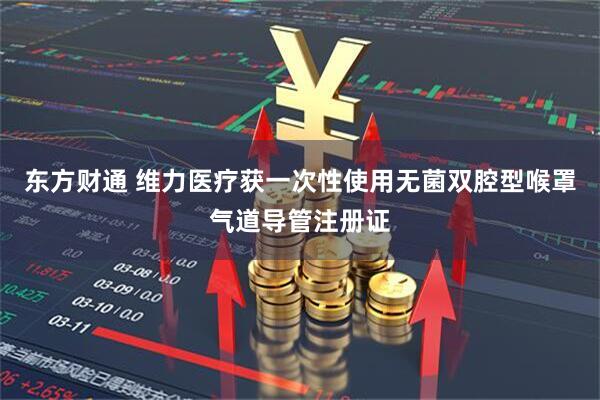 东方财通 维力医疗获一次性使用无菌双腔型喉罩气道导管注册证