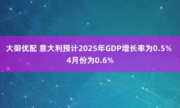 大御优配 意大利预计2025年GDP增长率为0.5% 4月份为0.6%