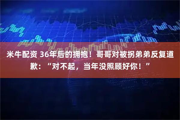 米牛配资 36年后的拥抱！哥哥对被拐弟弟反复道歉：“对不起，当年没照顾好你！”