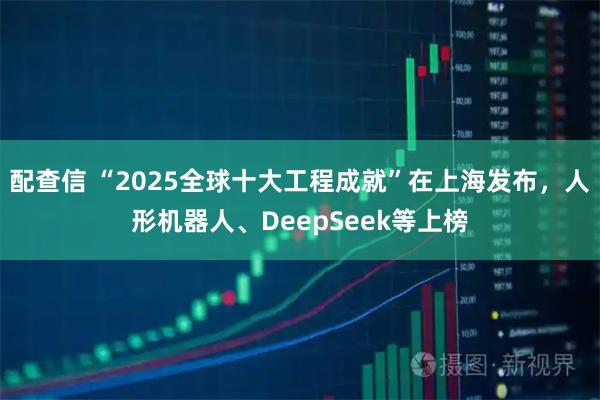 配查信 “2025全球十大工程成就”在上海发布，人形机器人、DeepSeek等上榜