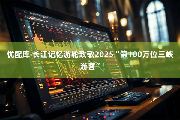 优配库 长江记忆游轮致敬2025“第100万位三峡游客”