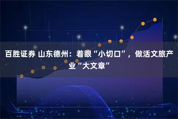 百胜证券 山东德州：着眼“小切口”，做活文旅产业“大文章”