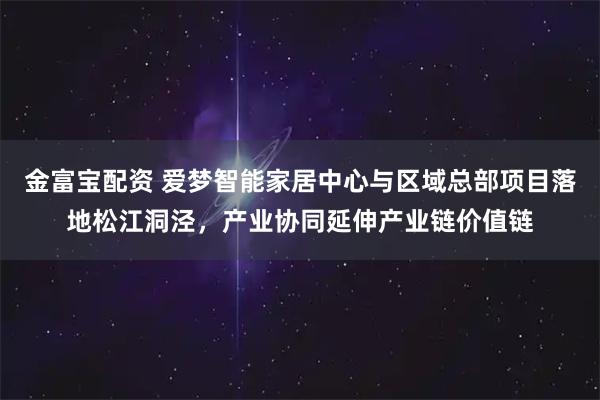 金富宝配资 爱梦智能家居中心与区域总部项目落地松江洞泾，产业协同延伸产业链价值链