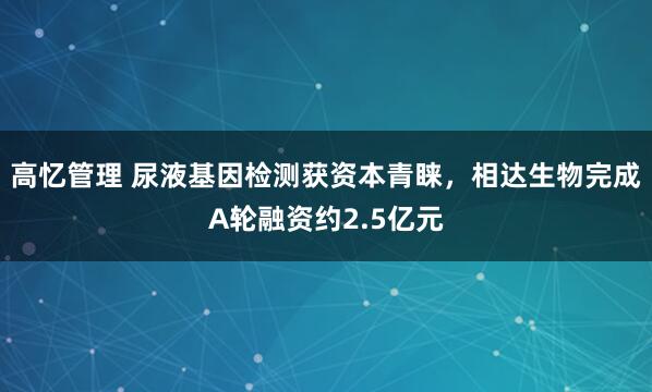 高忆管理 尿液基因检测获资本青睐，相达生物完成A轮融资约2.5亿元