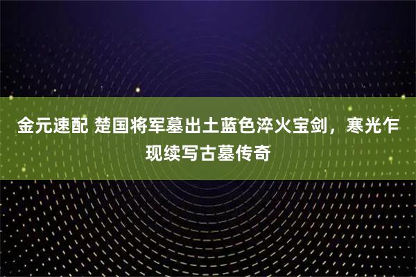 金元速配 楚国将军墓出土蓝色淬火宝剑，寒光乍现续写古墓传奇
