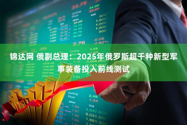 锦达网 俄副总理：2025年俄罗斯超千种新型军事装备投入前线测试