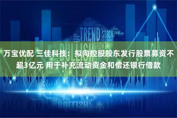 万宝优配 三佳科技：拟向控股股东发行股票募资不超3亿元 用于补充流动资金和偿还银行借款