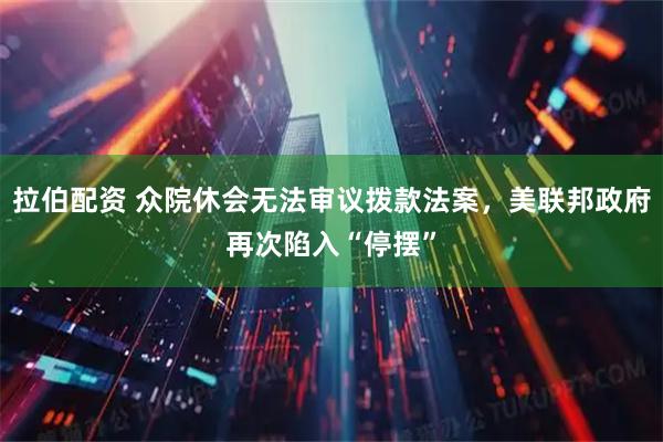 拉伯配资 众院休会无法审议拨款法案，美联邦政府再次陷入“停摆”