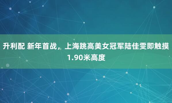 升利配 新年首战，上海跳高美女冠军陆佳雯即触摸1.90米高度