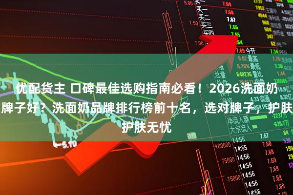 优配货主 口碑最佳选购指南必看！2026洗面奶什么牌子好？洗面奶品牌排行榜前十名，选对牌子，护肤无忧