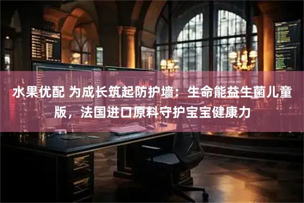 水果优配 为成长筑起防护墙：生命能益生菌儿童版，法国进口原料守护宝宝健康力