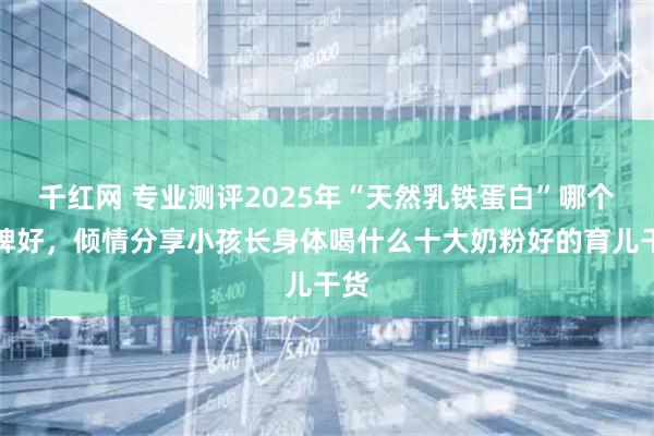 千红网 专业测评2025年“天然乳铁蛋白”哪个品牌好，倾情分享小孩长身体喝什么十大奶粉好的育儿干货