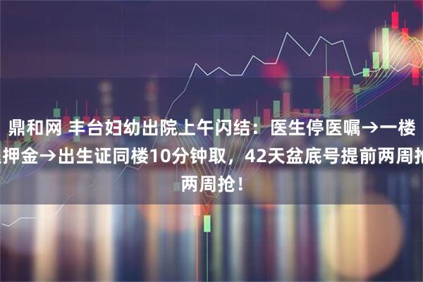 鼎和网 丰台妇幼出院上午闪结：医生停医嘱→一楼退押金→出生证同楼10分钟取，42天盆底号提前两周抢！