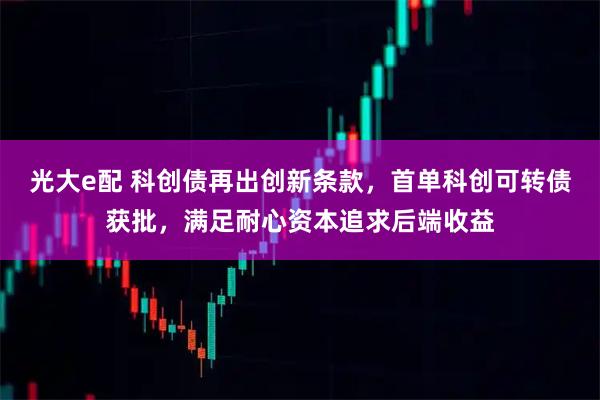 光大e配 科创债再出创新条款，首单科创可转债获批，满足耐心资本追求后端收益