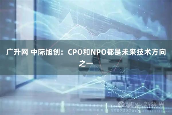 广升网 中际旭创：CPO和NPO都是未来技术方向之一