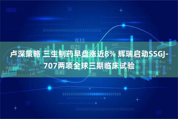 卢深策略 三生制药早盘涨近8% 辉瑞启动SSGJ-707两项全球三期临床试验