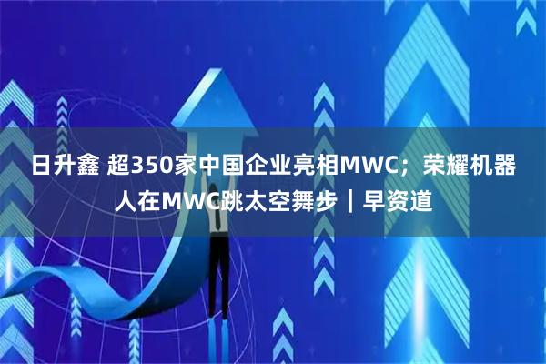 日升鑫 超350家中国企业亮相MWC；荣耀机器人在MWC跳太空舞步｜早资道