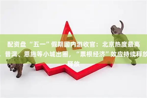 配资盘 “五一”假期国内游收官：北京热度最高，普洱、恩施等小城出圈，“票根经济”效应持续释放
