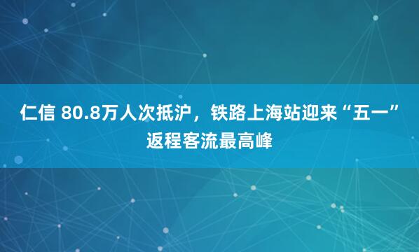 仁信 80.8万人次抵沪，铁路上海站迎来“五一”返程客流最高峰