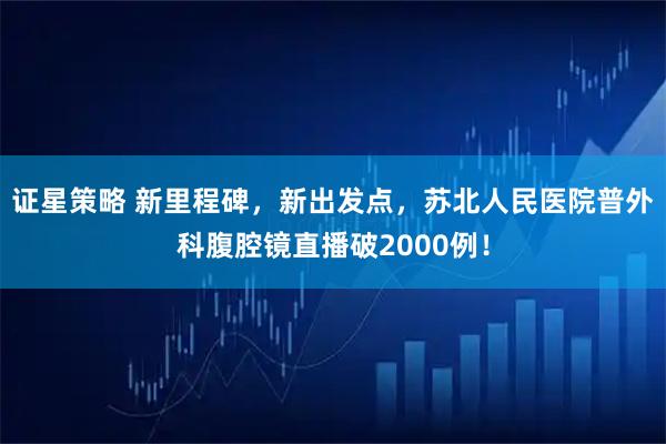 证星策略 新里程碑，新出发点，苏北人民医院普外科腹腔镜直播破2000例！