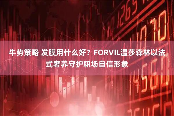 牛势策略 发膜用什么好？FORVIL温莎森林以法式奢养守护职场自信形象